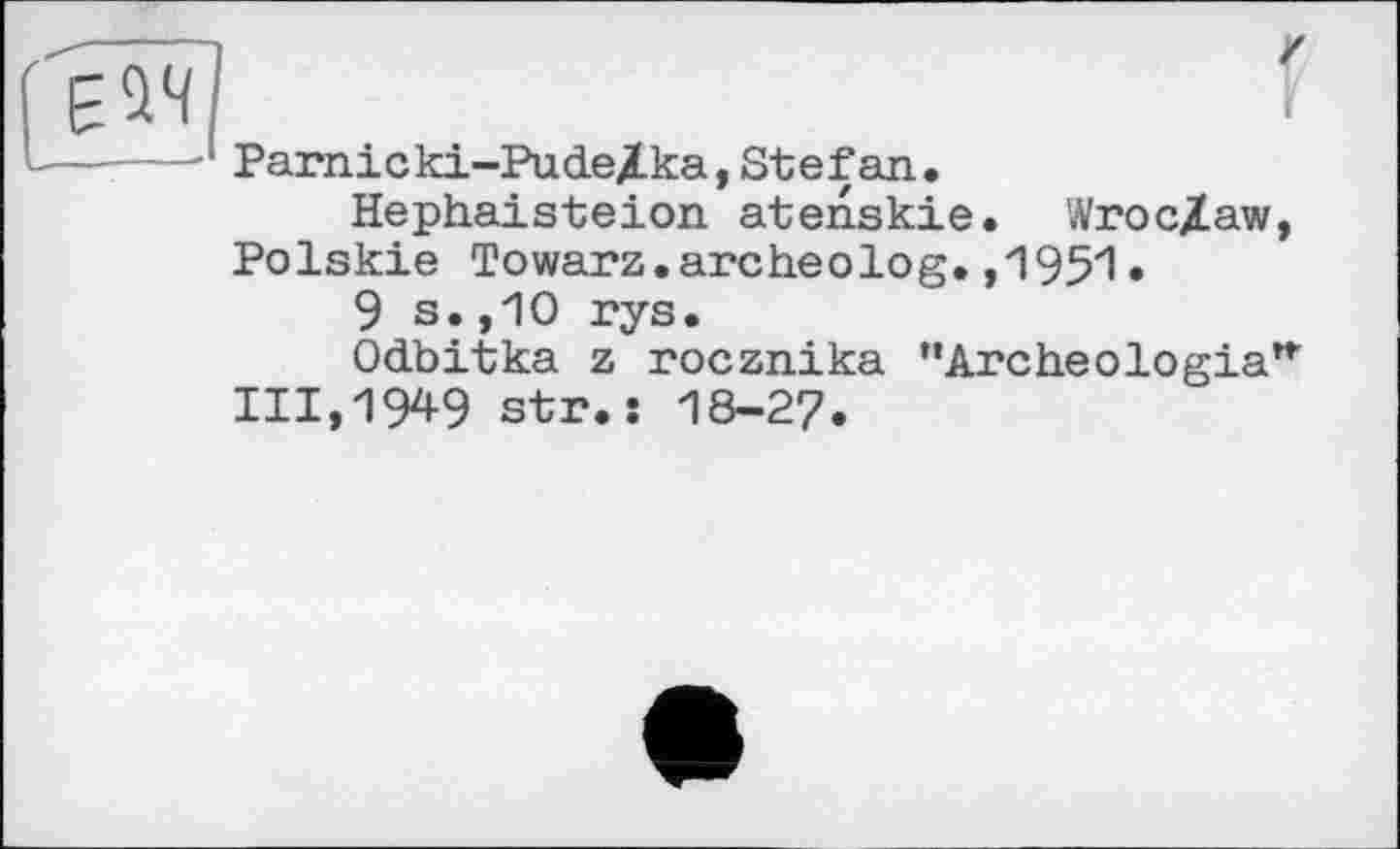 ﻿Parnicki-Pude/.ka, Stef an.
Hephaisteion atenskie. Wroc/aw, Polskie Towarz.archeolog.,1951.
9 s.,10 rys.
Odbitka z rocznika ’’Archeologia"' 111,1949 str.î I8-27.